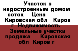 Участок с недостроенным домом 6 соток  › Цена ­ 100 000 - Кировская обл., Киров г. Недвижимость » Земельные участки продажа   . Кировская обл.,Киров г.